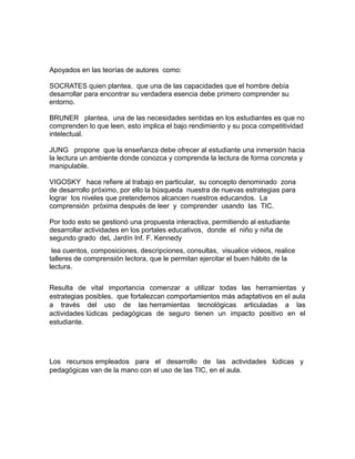Apoyados en las teorías de autores como: 
SOCRATES quien plantea, que una de las capacidades que el hombre debía 
desarrollar para encontrar su verdadera esencia debe primero comprender su 
entorno. 
BRUNER plantea, una de las necesidades sentidas en los estudiantes es que no 
comprenden lo que leen, esto implica el bajo rendimiento y su poca competitividad 
intelectual. 
JUNG propone que la enseñanza debe ofrecer al estudiante una inmersión hacia 
la lectura un ambiente donde conozca y comprenda la lectura de forma concreta y 
manipulable. 
VIGOSKY hace refiere al trabajo en particular, su concepto denominado zona 
de desarrollo próximo, por ello la búsqueda nuestra de nuevas estrategias para 
lograr los niveles que pretendemos alcancen nuestros educandos. La 
comprensión próxima después de leer y comprender usando las TIC. 
Por todo esto se gestionó una propuesta interactiva, permitiendo al estudiante 
desarrollar actividades en los portales educativos, donde el niño y niña de 
segundo grado deL Jardín Inf. F. Kennedy 
lea cuentos, composiciones, descripciones, consultas, visualice videos, realice 
talleres de comprensión lectora, que le permitan ejercitar el buen hábito de la 
lectura. 
Resulta de vital importancia comenzar a utilizar todas las herramientas y 
estrategias posibles, que fortalezcan comportamientos más adaptativos en el aula 
a través del uso de las herramientas tecnológicas articuladas a las 
actividades lúdicas pedagógicas de seguro tienen un impacto positivo en el 
estudiante. 
Los recursos empleados para el desarrollo de las actividades lúdicas y 
pedagógicas van de la mano con el uso de las TIC, en el aula. 
 