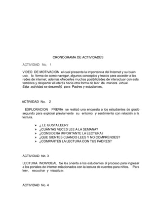 CRONOGRAMA DE ACTIVIDADES 
ACTIVIDAD No. 1 
VIDEO DE MOTIVACION el cual presenta la importancia del Internet y su buen 
uso, la forma de como navegar, algunos conceptos y trucos para acceder a las 
redes de internet, además ofrecerles muchas posibilidades de interactuar con esta 
temática y despertar el interés hacia otra forma de leer de manera virtual. 
Esta actividad se desarrolló para Padres y estudiantes. 
ACTIVIDAD No. 2 
EXPLORACION PREVIA se realizó una encuesta a los estudiantes de grado 
segundo para explorar previamente su entorno y sentimiento con relación a la 
lectura. 
 ¿ LE GUSTA LEER? 
 ¿CUÁNTAS VECES LEE A LA SEMANA? 
 ¿CONSIDERA IMPORTANTE LA LECTURA? 
 ¿QUE SIENTES CUANDO LEES Y NO COMPRENDES? 
 ¿COMPARTES LA LECTURA CON TUS PADRES? 
ACTIVIDAD No. 3 
LECTURA INDIVIDUAL Se les orienta a los estudiantes el proceso para ingresar 
a los portales de internet relacionados con la lectura de cuentos para niños. Para 
leer, escuchar y visualizar. 
ACTIVIDAD No. 4 
 