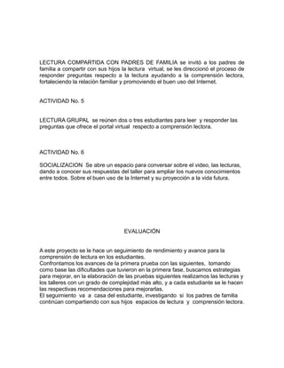 LECTURA COMPARTIDA CON PADRES DE FAMILIA se invitó a los padres de 
familia a compartir con sus hijos la lectura virtual, se les direccionó el proceso de 
responder preguntas respecto a la lectura ayudando a la comprensión lectora, 
fortaleciendo la relación familiar y promoviendo el buen uso del Internet. 
ACTIVIDAD No. 5 
LECTURA GRUPAL se reúnen dos o tres estudiantes para leer y responder las 
preguntas que ofrece el portal virtual respecto a comprensión lectora. 
ACTIVIDAD No. 6 
SOCIALIZACION Se abre un espacio para conversar sobre el video, las lecturas, 
dando a conocer sus respuestas del taller para ampliar los nuevos conocimientos 
entre todos. Sobre el buen uso de la Internet y su proyección a la vida futura. 
EVALUACIÓN 
A este proyecto se le hace un seguimiento de rendimiento y avance para la 
comprensión de lectura en los estudiantes. 
Confrontamos los avances de la primera prueba con las siguientes, tomando 
como base las dificultades que tuvieron en la primera fase, buscamos estrategias 
para mejorar, en la elaboración de las pruebas siguientes realizamos las lecturas y 
los talleres con un grado de complejidad más alto, y a cada estudiante se le hacen 
las respectivas recomendaciones para mejorarlas. 
El seguimiento va a casa del estudiante, investigando si los padres de familia 
continúan compartiendo con sus hijos espacios de lectura y comprensión lectora. 
 