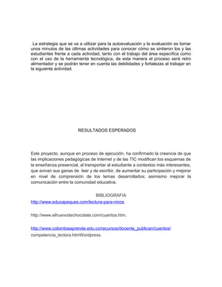 La estrategia que se va a utilizar para la autoevaluación y la evaluación es tomar 
unos minutos de las últimas actividades para conocer cómo se sintieron los y las 
estudiantes frente a cada actividad, tanto con el trabajo del área específica como 
con el uso de la herramienta tecnológica, de esta manera el proceso será retro 
alimentador y se podrán tener en cuenta las debilidades y fortalezas al trabajar en 
la siguiente actividad. 
RESULTADOS ESPERADOS 
Este proyecto, aunque en proceso de ejecución, ha confirmado la creencia de que 
las implicaciones pedagógicas de Internet y de las TIC modifican los esquemas de 
la enseñanza presencial, al transportar al estudiante a contextos más interesantes, 
que avivan sus ganas de leer y de escribir, de aumentar su participación y mejorar 
en nivel de comprensión de los temas desarrollados; asimismo mejorar la 
comunicación entre la comunidad educativa. 
BIBLIOGRAFIA 
http://www.educapeques.com/lectura-para-ninos 
http://www.elhuevodechocolate.com/cuentos.htm. 
http://www.colombiaaprende.edu.co/recursos/docente_publican/cuentos/ 
competencia_lectora.htmWordpress. 
 