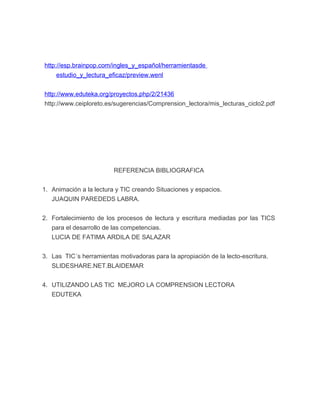 http://esp.brainpop.com/ingles_y_español/herramientasde 
estudio_y_lectura_eficaz/preview.wenl 
http://www.eduteka.org/proyectos.php/2/21436 
http://www.ceiploreto.es/sugerencias/Comprension_lectora/mis_lecturas_ciclo2.pdf 
REFERENCIA BIBLIOGRAFICA 
1. Animación a la lectura y TIC creando Situaciones y espacios. 
JUAQUIN PAREDEDS LABRA. 
2. Fortalecimiento de los procesos de lectura y escritura mediadas por las TICS 
para el desarrollo de las competencias. 
LUCIA DE FATIMA ARDILA DE SALAZAR 
3. Las TIC´s herramientas motivadoras para la apropiación de la lecto-escritura. 
SLIDESHARE.NET.BLAIDEMAR 
4. UTILIZANDO LAS TIC MEJORO LA COMPRENSION LECTORA 
EDUTEKA 
 