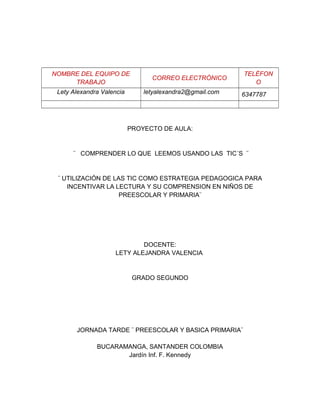 NOMBRE DEL EQUIPO DE 
TRABAJO CORREO ELECTRÓNICO TELÉFON 
O 
Lety Alexandra Valencia letyalexandra2@gmail.com 6347787 
PROYECTO DE AULA: 
¨ COMPRENDER LO QUE LEEMOS USANDO LAS TIC´S ¨ 
¨ UTILIZACIÓN DE LAS TIC COMO ESTRATEGIA PEDAGOGICA PARA 
INCENTIVAR LA LECTURA Y SU COMPRENSION EN NIÑOS DE 
PREESCOLAR Y PRIMARIA¨ 
DOCENTE: 
LETY ALEJANDRA VALENCIA 
GRADO SEGUNDO 
JORNADA TARDE ¨ PREESCOLAR Y BASICA PRIMARIA¨ 
BUCARAMANGA, SANTANDER COLOMBIA 
Jardín Inf. F. Kennedy 
 