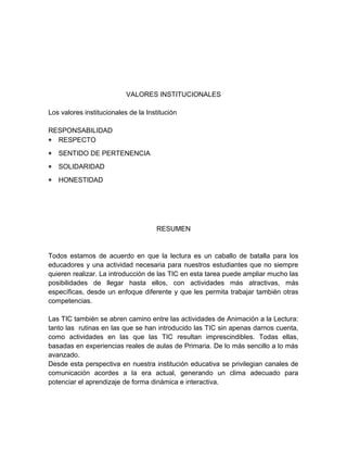 VALORES INSTITUCIONALES 
Los valores institucionales de la Institución 
RESPONSABILIDAD 
* RESPECTO 
* SENTIDO DE PERTENENCIA 
* SOLIDARIDAD 
* HONESTIDAD 
RESUMEN 
Todos estamos de acuerdo en que la lectura es un caballo de batalla para los 
educadores y una actividad necesaria para nuestros estudiantes que no siempre 
quieren realizar. La introducción de las TIC en esta tarea puede ampliar mucho las 
posibilidades de llegar hasta ellos, con actividades más atractivas, más 
específicas, desde un enfoque diferente y que les permita trabajar también otras 
competencias. 
Las TIC también se abren camino entre las actividades de Animación a la Lectura: 
tanto las rutinas en las que se han introducido las TIC sin apenas darnos cuenta, 
como actividades en las que las TIC resultan imprescindibles. Todas ellas, 
basadas en experiencias reales de aulas de Primaria. De lo más sencillo a lo más 
avanzado. 
Desde esta perspectiva en nuestra institución educativa se privilegian canales de 
comunicación acordes a la era actual, generando un clima adecuado para 
potenciar el aprendizaje de forma dinámica e interactiva. 
 