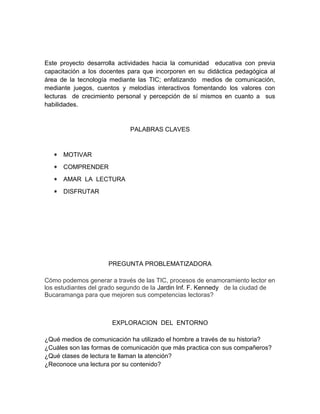 Este proyecto desarrolla actividades hacia la comunidad educativa con previa 
capacitación a los docentes para que incorporen en su didáctica pedagógica al 
área de la tecnología mediante las TIC; enfatizando medios de comunicación, 
mediante juegos, cuentos y melodías interactivos fomentando los valores con 
lecturas de crecimiento personal y percepción de sí mismos en cuanto a sus 
habilidades. 
PALABRAS CLAVES 
* MOTIVAR 
* COMPRENDER 
* AMAR LA LECTURA 
* DISFRUTAR 
PREGUNTA PROBLEMATIZADORA 
Cómo podemos generar a través de las TIC, procesos de enamoramiento lector en 
los estudiantes del grado segundo de la Jardin Inf. F. Kennedy de la ciudad de 
Bucaramanga para que mejoren sus competencias lectoras? 
EXPLORACION DEL ENTORNO 
¿Qué medios de comunicación ha utilizado el hombre a través de su historia? 
¿Cuáles son las formas de comunicación que más practica con sus compañeros? 
¿Qué clases de lectura te llaman la atención? 
¿Reconoce una lectura por su contenido? 
 