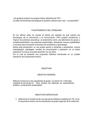 ¿Te gustaría producir tus propios textos utilizando las TIC? 
¿Cuáles herramientas tecnológicas te gustaría utilizar4 para leer y comprender? 
PLANTEAMIENTO DEL PROBLEMA 
En los últimos años ha crecido el interés por estudiar de qué manera las 
tecnologías de la información y la comunicación (TIC) pueden transformar y 
mejorar las prácticas educativas, al presentarse como una alternativa de apoyo y 
complementariedad a las prácticas presenciales, ofreciendo nuevas posibilidades 
y recursos para enriquecer el proceso de enseñanza y aprendizaje. 
Desde esta perspectiva, su uso puede aportar a docentes y estudiantes, nuevas 
metodologías, estrategias, canales de comunicación y expresión, en un medio 
interactivo en el que se puede aprender con los otros. 
Por lo cual se presenta una propuesta didáctica enmarcada en un modelo 
interactivo de comprensión lectora. 
OBJETIVOS 
OBJETIVO GENERAL 
Reforzar la lectura en los estudiantes de grado 2-2 jardín inf. f. Kennedy 
mediante el uso de las tic. Para resolver las falencias de interpretación, 
análisis y comprensión presentadas. 
OBJETIVOS ESPECIFICOS 
· Determinar la incidencia de una secuencia didáctica mediada por TIC, en la 
Comprensión lectora, de los estudiantes de grado segundo de la institución 
 