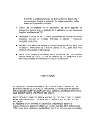 · Fomentar el uso tecnológico de las diversas fuentes de consulta y 
comunicación. Orientar la aplicación del software educativo en las 
diferentes áreas del conocimiento. 
· Evaluar los desempeños de los estudiantes del grado segundo en 
comprensión lectora antes y después de la aplicación de una secuencia 
didáctica medida por las TIC. 
· Reconocer y utilizar las TIC´s como herramienta de consulta de tareas 
escolares, creación de métodos dinámicos de estudio y recreación 
moderada entre otros. 
· Vincular a los padres de familia al proceso educativo de sus hijos para 
fortalecer y enamorarlos de la lectura, usando las TIC, para hacer más 
atractivo este proceso de aprendizaje. 
· Instruir a los padres y acudientes en la adquisición de conocimientos 
básicos sobre las TIC´s, lo cual se reflejará en su integración a los 
diferentes procesos de mejoramiento familiar e institucional. 
JUSTIFICACION 
LA PROPUESTA SURGE BASADOS EN LOS BAJOS RESULTADOS DE LAS 
DIVERSAS PRUEBAS APLICADAS, QUE REFLEJAN DEFICIENCIAS EN LOS 
PROCESOS DE COMPRENSIÓN LECTORA, DEBIDO A DIVERSOS FACTORES 
QUE INCIDEN SOBRE LAS AREAS DEL SABER. 
NUESTROS ESTUDIANTES SABEN MUCHO DE TIC, SÓLO QUE LO USAN 
PARA SUS INTERESES: VIDEOJUEGOS, MÚSICA, PELÍCULAS, REDES 
SOCIALES. 
Es necesario que los alumnos desarrollen sus competencias digitales e 
informacionales, ya que la sociedad donde vivimos es digital (llena de tecnología 
TIC) y exige a sus ciudadanos que la utilicen bien. Y las personas que tienen estas 
 