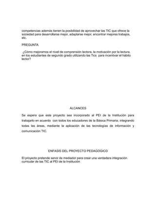 competencias además tienen la posibilidad de aprovechar las TIC que ofrece la 
sociedad para desarrollarse mejor, adaptarse mejor, encontrar mejores trabajos, 
etc. 
PREGUNTA 
¿Cómo mejoramos el nivel de comprensión lectora, la motivación por la lectura, 
en los estudiantes de segundo grado utilizando las Tics para incentivar el hábito 
lector? 
ALCANCES 
Se espera que este proyecto sea incorporado al PEI de la Institución para 
trabajarlo en acuerdo con todos los educadores de la Básica Primaria; integrando 
todas las áreas, mediante la aplicación de las tecnologías de información y 
comunicación TIC. 
ENFASIS DEL PROYECTO PEDAGOGICO 
El proyecto pretende servir de mediador para crear una verdadera integración 
curricular de las TIC al PEI de la Institución 
 