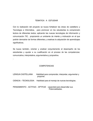 TEMATICA A ESTUDIAR 
Con la realización del proyecto se busca fortalecer las áreas de castellano y 
Tecnología e Informática, para promover en los estudiantes la comprensión 
lectora de diferentes textos; aplicando las nuevas tecnologías de información y 
comunicación TIC; propiciando un ambiente de interés y motivación en el que 
podrán demostrar de formas diferentes y creativas la adquisición de aprendizajes 
significativos. 
Se busca también, orientar y analizar conjuntamente el desempeño de los 
estudiantes y ayudar a su cualificación en el proceso de las competencias: 
comunicativa, interpretativa, argumentativa y propositiva. 
. 
COMPETENCIAS 
LENGUA CASTELLANA Habilidad para comprender, interpretar, argumentar y 
proponer. 
CIENCIA – TECNOLOGIA Habilidad para el manejo de nuevas tecnologías. 
PENSAMIENTO - ACTITUD - APTITUD capacidad para desarrollar sus 
Potencialidades. 
 