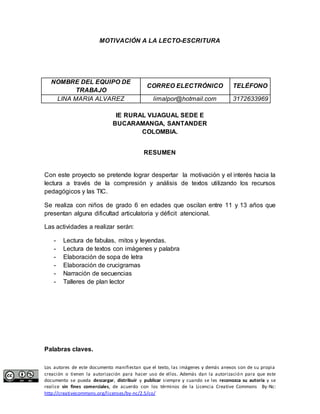 MOTIVACIÓN A LA LECTO-ESCRITURA 
NOMBRE DEL EQUIPO DE 
TRABAJO 
CORREO ELECTRÓNICO TELÉFONO 
LINA MARIA ALVAREZ limalpor@hotmail.com 3172633969 
IE RURAL VIJAGUAL SEDE E 
BUCARAMANGA, SANTANDER 
COLOMBIA. 
RESUMEN 
Con este proyecto se pretende lograr despertar la motivación y el interés hacia la 
lectura a través de la compresión y análisis de textos utilizando los recursos 
pedagógicos y las TIC. 
Se realiza con niños de grado 6 en edades que oscilan entre 11 y 13 años que 
presentan alguna dificultad articulatoria y déficit atencional. 
Las actividades a realizar serán: 
- Lectura de fabulas, mitos y leyendas. 
- Lectura de textos con imágenes y palabra 
- Elaboración de sopa de letra 
- Elaboración de crucigramas 
- Narración de secuencias 
- Talleres de plan lector 
Palabras claves. 
Los autores de este documento manifiestan que el texto, las imágenes y demás anexos son de su propia 
creación o tienen la autorización para hacer uso de ellos. Además dan la autorización para que este 
documento se pueda descargar, distribuir y publicar siempre y cuando se les reconozca su autoría y se 
realice sin fines comerciales, de acuerdo con los términos de la Licencia Creative Commons By-Nc: 
http://creativecommons.org/licenses/by-nc/2.5/co/ 
 