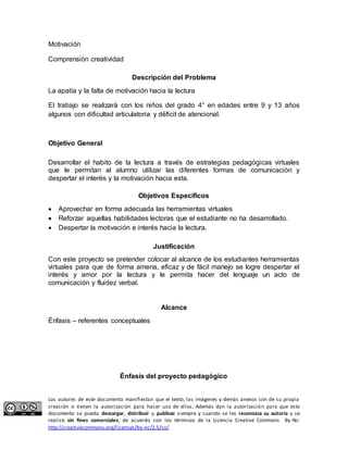 Motivación 
Comprensión creatividad 
Descripción del Problema 
La apatía y la falta de motivación hacia la lectura 
El trabajo se realizará con los niños del grado 4° en edades entre 9 y 13 años 
algunos con dificultad articulatoria y déficit de atencional. 
Objetivo General 
Desarrollar el habito de la lectura a través de estrategias pedagógicas virtuales 
que le permitan al alumno utilizar las diferentes formas de comunicación y 
despertar el interés y la motivación hacia esta. 
Objetivos Específicos 
 Aprovechar en forma adecuada las herramientas virtuales 
 Reforzar aquellas habilidades lectoras que el estudiante no ha desarrollado. 
 Despertar la motivación e interés hacia la lectura. 
Justificación 
Con este proyecto se pretender colocar al alcance de los estudiantes herramientas 
virtuales para que de forma amena, eficaz y de fácil manejo se logre despertar el 
interés y amor por la lectura y le permita hacer del lenguaje un acto de 
comunicación y fluidez verbal. 
Alcance 
Énfasis – referentes conceptuales 
Énfasis del proyecto pedagógico 
Los autores de este documento manifiestan que el texto, las imágenes y demás anexos son de su propia 
creación o tienen la autorización para hacer uso de ellos. Además dan la autorización para que este 
documento se pueda descargar, distribuir y publicar siempre y cuando se les reconozca su autoría y se 
realice sin fines comerciales, de acuerdo con los términos de la Licencia Creative Commons By-Nc: 
http://creativecommons.org/licenses/by-nc/2.5/co/ 
 