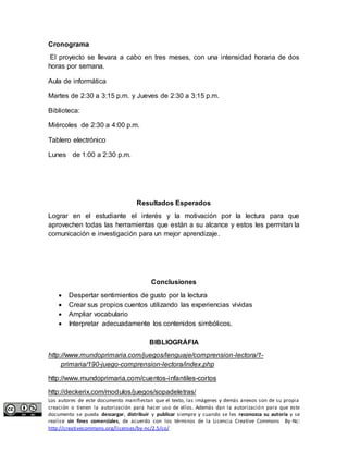 Cronograma 
El proyecto se llevara a cabo en tres meses, con una intensidad horaria de dos 
horas por semana. 
Aula de informática 
Martes de 2:30 a 3:15 p.m. y Jueves de 2:30 a 3:15 p.m. 
Biblioteca: 
Miércoles de 2:30 a 4:00 p.m. 
Tablero electrónico 
Lunes de 1:00 a 2:30 p.m. 
Resultados Esperados 
Lograr en el estudiante el interés y la motivación por la lectura para que 
aprovechen todas las herramientas que están a su alcance y estos les permitan la 
comunicación e investigación para un mejor aprendizaje. 
Conclusiones 
 Despertar sentimientos de gusto por la lectura 
 Crear sus propios cuentos utilizando las experiencias vividas 
 Ampliar vocabulario 
 Interpretar adecuadamente los contenidos simbólicos. 
BIBLIOGRÁFIA 
http://www.mundoprimaria.com/juegos/lenguaje/comprension-lectora/1- 
primaria/190-juego-comprension-lectora/index.php 
http://www.mundoprimaria.com/cuentos-infantiles-cortos 
http://deckerix.com/modulos/juegos/sopadeletras/ 
Los autores de este documento manifiestan que el texto, las imágenes y demás anexos son de su propia 
creación o tienen la autorización para hacer uso de ellos. Además dan la autorización para que este 
documento se pueda descargar, distribuir y publicar siempre y cuando se les reconozca su autoría y se 
realice sin fines comerciales, de acuerdo con los términos de la Licencia Creative Commons By-Nc: 
http://creativecommons.org/licenses/by-nc/2.5/co/ 
 