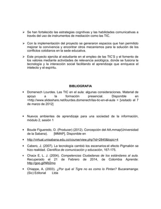  Se han fortalecido las estrategias cognitivas y las habilidades comunicativas a 
través del uso de instrumentos de mediación como las TIC. 
 Con la implementación del proyecto se generaron espacios que han permitido 
mejorar la convivencia y encontrar otros mecanismos para la solución de los 
conflictos cotidianos en la sede educativa. 
 Este proyecto ejercita al estudiante en el empleo de las TIC’S y el fomento de 
los valores mediante actividades de relevancia axiológica, donde se fusiona la 
tecnología y la interacción social facilitando el aprendizaje que enriquece el 
intelecto y el espíritu. 
BIBLIOGRAFIA 
* Domenech Lourdes. Las TIC en el aula: algunas consideraciones. Material de 
apoyo a la formación presencial. Disponible en 
<http://www.slideshare.net/lourdes.domenech/las-tic-en-el-aula > [visitado el 7 
de marzo de 2012] 
* Nuevos ambientes de aprendizaje para una sociedad de la información, 
módulo 2, sesión 1 
* Boude Figueredo, O. (Producer) (2012). Concepción del AA.mmap(Universidad 
de la Sabana). [MMAP]. Disponible en 
* http://virtual.unisabana.edu.co/course/view.php?id=2845&topic=4 
* Cabero, J. (2007). La tecnología cambió los escenarios:el efecto Pigmalión se 
hizo realidad. Cientifica de comunicación y educación, 167-175. 
* Chaúx E, L. J. (2004). Competencias Ciudadanas de los estándares al aula. 
Recuperado el 21 de Febrero de 2014, de Colombia Aprende: 
http://goo.gl/Nfd2mo 
* Chiappe, A. (2003). ¿Por qué el Tigre no es como lo Pintan? Bucaramanga: 
(Sic) Editorial Ltda 
 