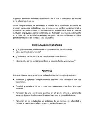 la perdida de buenos modales y costumbres, por lo cual la convivencia se dificulta 
en la relaciones de pares. 
Dicho comportamiento ha despertado el interés en la comunidad educativa de 
emplear estrategias pedagógicas que ayuden a un cambio comportamental y 
actitudinal de los estudiantes, por ello consideramos necesario articular en nuestra 
institución el proyecto:, como herramienta de formación innovadora, estimulante 
en el desarrollo de actividades pedagógicas que fortalezcan habilidades sociales 
para la construcción de estilos de vida saludables. 
PREGUNTAS DE INVESTIGACION 
* ¿De qué manera se puede mejorar la convivencia de los estudiantes 
* ¿Qué significa la convivencia? 
* ¿Cuáles son los valores que me identifican como ser humano? 
* ¿Cómo debe ser mi comportamiento en la escuela, familia y comunidad? 
ALCANCES 
Los alcances que esperamos lograr en la aplicación del proyecto de aula son: 
* Identificar y aprender comportamientos asertivos para interactuar con los 
estudiantes. 
* Construir y apropiarse de las normas que imponen responsabilidad y otorgan 
derechos. 
* Participar de una convivencia pacífica en el grado primero , generando 
espacios de aprendizajes requeridos para favorecer la formación integral. 
* Fomentar en los estudiantes las prácticas de las normas de urbanidad y 
cortesía al momento de relacionarse con las demás personas. 
 