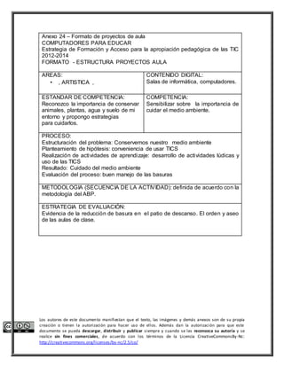 Anexo 24 – Formato de proyectos de aula 
COMPUTADORES PARA EDUCAR 
Estrategia de Formación y Acceso para la apropiación pedagógica de las TIC 
2012-2014 
FORMATO - ESTRUCTURA PROYECTOS AULA 
AREAS: 
• , ARTISTICA , 
CONTENIDO DIGITAL: 
Salas de informática, computadores. 
ESTANDAR DE COMPETENCIA: 
Reconozco la importancia de conservar 
animales, plantas, agua y suelo de mi 
entorno y propongo estrategias 
para cuidarlos. 
COMPETENCIA: 
Sensibilizar sobre la importancia de 
cuidar el medio ambiente. 
PROCESO: 
Estructuración del problema: Conservemos nuestro medio ambiente 
Planteamiento de hipótesis: conveniencia de usar TICS 
Realización de actividades de aprendizaje: desarrollo de actividades lúdicas y 
uso de las TICS 
Resultado: Cuidado del medio ambiente 
Evaluación del proceso: buen manejo de las basuras 
METODOLOGIA (SECUENCIA DE LA ACTIVIDAD): definida de acuerdo con la 
metodología del ABP. 
ESTRATEGIA DE EVALUACIÓN: 
Evidencia de la reducción de basura en el patio de descanso. El orden y aseo 
de las aulas de clase. 
Los autores de este documento manifiestan que el texto, las imágenes y demás anexos son de su propia 
creación o tienen la autorización para hacer uso de ellos. Además dan la autorización para que este 
documento se pueda descargar, distribuir y publicar siempre y cuando se les reconozca su autoría y se 
realice sin fines comerciales, de acuerdo con los términos de la Licencia CreativeCommonsBy-Nc: 
http://creativecommons.org/licenses/by-nc/2.5/co/ 
 