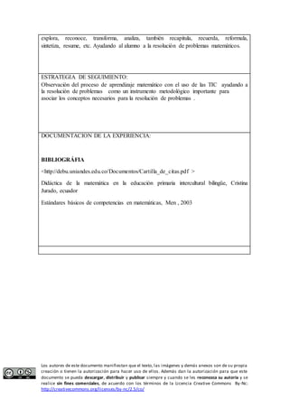 explora, reconoce, transforma, analiza, también recapitula, recuerda, reformula, 
sintetiza, resume, etc. Ayudando al alumno a la resolución de problemas matemáticos. 
ESTRATEGIA DE SEGUIMIENTO: 
Observación del proceso de aprendizaje matemático con el uso de las TIC ayudando a 
la resolución de problemas como un instrumento metodológico importante para 
asociar los conceptos necesarios para la resolución de problemas . 
DOCUMENTACION DE LA EXPERIENCIA: 
BIBLIOGRÁFIA 
<http://debu.uniandes.edu.co/Documentos/Cartilla_de_citas.pdf > 
Didáctica de la matemática en la educación primaria intercultural bilingüe, Cristina 
Jurado, ecuador 
Estándares básicos de competencias en matemáticas, Men , 2003 
Los autores de este documento manifiestan que el texto, las imágenes y demás anexos son de su propia 
creación o tienen la autorización para hacer uso de ellos. Además dan la autorización para que este 
documento se pueda descargar, distribuir y publicar siempre y cuando se les reconozca su autoría y se 
realice sin fines comerciales, de acuerdo con los términos de la Licencia Creative Commons By-Nc: 
http://creativecommons.org/licenses/by-nc/2.5/co/ 
 