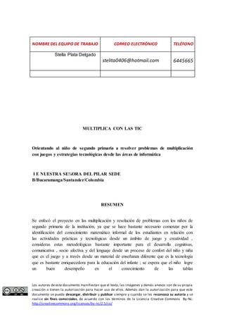 NOMBRE DEL EQUIPO DE TRABAJO CORREO ELECTRÓNICO TELÉFONO 
Stella Plata Delgado 
stelita0406@hotmail.com 6445665 
MULTIPLICA CON LAS TIC 
Orientando al niño de segundo primaria a resolver problemas de multiplicación 
con juegos y estrategias tecnológicas desde las áreas de informática 
I E NUESTRA SE¾ORA DEL PILAR SEDE 
B/Bucaramanga/Santander/Colombia 
RESUMEN 
Se enfocó el proyecto en las multiplicación y resolución de problemas con los niños de 
segundo primaria de la institución, ya que se hace bastante necesario comenzar por la 
identificación del conocimiento matemático informal de los estudiantes en relación con 
las actividades prácticas y tecnológicas desde un ámbito de juego y creatividad , 
consideras estas metodológicas bastante importante para el desarrollo cognitivas, 
comunicativa , socio afectiva y del lenguaje desde un proceso de confort del niño y niña 
que es el juego y a través desde un material de enseñanza diferente que es la tecnología 
que es bastante enriquecedora para la educación del infante ; se espera que el niño logre 
un buen desempeño en el conocimiento de las tablas 
Los autores de este documento manifiestan que el texto, las imágenes y demás anexos son de su propia 
creación o tienen la autorización para hacer uso de ellos. Además dan la autorización para que este 
documento se pueda descargar, distribuir y publicar siempre y cuando se les reconozca su autoría y se 
realice sin fines comerciales, de acuerdo con los términos de la Licencia Creative Commons By-Nc: 
http://creativecommons.org/licenses/by-nc/2.5/co/ 
 