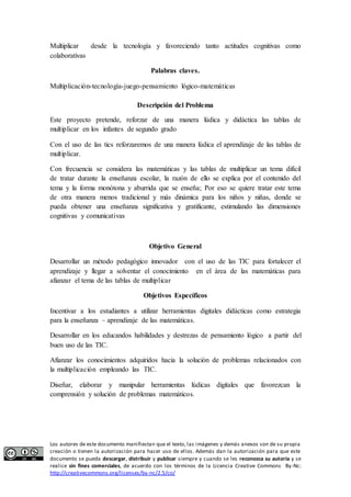 Multiplicar desde la tecnología y favoreciendo tanto actitudes cognitivas como 
colaborativas 
Palabras claves. 
Multiplicación-tecnología-juego-pensamiento lógico-matemáticas 
Descripción del Problema 
Este proyecto pretende, reforzar de una manera lúdica y didáctica las tablas de 
multiplicar en los infantes de segundo grado 
Con el uso de las tics reforzaremos de una manera lúdica el aprendizaje de las tablas de 
multiplicar. 
Con frecuencia se considera las matemáticas y las tablas de multiplicar un tema difícil 
de tratar durante la enseñanza escolar, la razón de ello se explica por el contenido del 
tema y la forma monótona y aburrida que se enseña; Por eso se quiere tratar este tema 
de otra manera menos tradicional y más dinámica para los niños y niñas, donde se 
pueda obtener una enseñanza significativa y gratificante, estimulando las dimensiones 
cognitivas y comunicativas 
Objetivo General 
Desarrollar un método pedagógico innovador con el uso de las TIC para fortalecer el 
aprendizaje y llegar a solventar el conocimiento en el área de las matemáticas para 
afianzar el tema de las tablas de multiplicar 
Objetivos Específicos 
Incentivar a los estudiantes a utilizar herramientas digitales didácticas como estrategia 
para la enseñanza – aprendizaje de las matemáticas. 
Desarrollar en los educandos habilidades y destrezas de pensamiento lógico a partir del 
buen uso de las TIC. 
Afianzar los conocimientos adquiridos hacia la solución de problemas relacionados con 
la multiplicación empleando las TIC. 
Diseñar, elaborar y manipular herramientas lúdicas digitales que favorezcan la 
comprensión y solución de problemas matemáticos. 
Los autores de este documento manifiestan que el texto, las imágenes y demás anexos son de su propia 
creación o tienen la autorización para hacer uso de ellos. Además dan la autorización para que este 
documento se pueda descargar, distribuir y publicar siempre y cuando se les reconozca su autoría y se 
realice sin fines comerciales, de acuerdo con los términos de la Licencia Creative Commons By-Nc: 
http://creativecommons.org/licenses/by-nc/2.5/co/ 
 