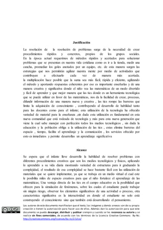 Justificación 
La resolución de la resolución de problemas surge de la necesidad de crear 
procedimientos rápidos y concretos, propios de los grupos sociales. 
En la época actual requerimos de métodos rápidos y acertados para solucionar 
problemas que se presentan en nuestra vida cotidiana como es ir a la tienda, medir una 
cancha, promediar los goles anotados por un equipo, etc. de esta manera surgen las 
estrategias que nos permitirán agilizar nuestra mente por medio de actividades que 
contribuyan a efectuarlo cada vez de manera más acertada. 
la multiplicación hace posible que la suma sea más fácil, rápida y eficiente, agilizando 
el método y aportando respuestas coherentes por eso es importante enseñarlas y de una 
manera creativa y significativa donde el niño vea las matemáticas de un modo divertido 
y fácil de aprender y que mejor manera que las tics donde es un herramienta tecnológica 
que se puede utilizar en favor de las matemáticas, nos da la facilidad de crear, procesas, 
difundir información de una manera nueva y creativa , las tics rompe las barreras que 
limita la adquisición de conocimiento , contribuyendo al desarrollo de habilidad tanto 
para las docentes como para el infante; esta utilización de la tecnología ha ofrecido 
variedad de material para la enseñanza ,sin duda esta utilización es fundamental en esta 
nueva comunidad que está rodeada de tecnología y más para esta nueva generación que 
viene la cual sabe manejar con perfección todos los medios tecnológicos , sin duda la 
educación y la población obliga a la utilización de las tics , estas elimina barreras del 
espacio , tiempo, facilita el aprendizaje y la comunicación , los servicios ofrecido por 
esto es inmediatos y permite desarrollas un aprendizaje significativa 
Alcance 
Se espera que el infante lleve desarrolle la habilidad de resolver problemas con 
diferentes procedimientos creativos que son los medios tecnológicos y físicos, aplicando 
lo aprendido a su vida diaria mostrando variedad de estructuras para ir graduando la 
complejidad, el resultado de esa complejidad se hace bastante fácil con las utilización de 
materiales que se quiere implementar, ya que se trabaja en un medio virtual el cual este 
le posibilita miles de espacio creativos para que el niño fortalece el aprendizaje de las 
matemáticas; Una ventaja directa de las tics en el campo educativo es la posibilidad que 
ofrecen para la simulación de fenómenos, sobre los cuales el estudiante puede trabajar 
sin ningún riesgo, observar los elementos significativos de una actividad o proceso, otra 
característica significativa es la interactividad en donde el estudiante no solo está 
construyendo el conocimiento sino que también está desarrollando el pensamiento. 
Los autores de este documento manifiestan que el texto, las imágenes y demás anexos son de su propia 
creación o tienen la autorización para hacer uso de ellos. Además dan la autorización para que este 
documento se pueda descargar, distribuir y publicar siempre y cuando se les reconozca su autoría y se 
realice sin fines comerciales, de acuerdo con los términos de la Licencia Creative Commons By-Nc: 
http://creativecommons.org/licenses/by-nc/2.5/co/ 
 
