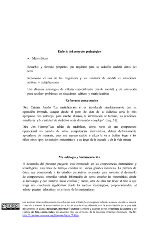 Énfasis del proyecto pedagógico 
 Matemáticas 
Resuelvo y formulo preguntas que requieran para su solución analizar datos del 
tema 
Reconozco el uso de las magnitudes y sus unidades de medida en situaciones 
aditivas y multiplicativas 
Uso diversas estrategias de cálculo (especialmente cálculo mental) y de estimación 
para resolver problemas en situaciones aditivas y multiplicativas 
Referentes conceptuales 
Dice Cristina Jurado “La multiplicación no es introducida simultáneamente con su 
operación invertida, aunque desde el punto de vista de la didáctica sería lo más 
apropiado. Sin embargo, para mucho alumnos, la interrelación de termino, las relaciones 
manifiesta y la cantidad de símbolos sería demasiado complejo” (pág. 51). 
Dice Jim Harveys”Las tablas de multiplicar, como parte de una competencia 
operacional no aislada de otras competencias matemáticas, deben definitivamente 
aprenderse de memoria, pues ese manejo rápido y eficaz le va a facilitar luego a los 
niños otros tipos de trabajos matemáticos a los largo de la escuela y de la vida misma 
Metodología y fundamentación 
El desarrollo del presente proyecto está enmarcado en las competencias matemáticas y 
tecnológicas, esta línea de trabajo constan de varias grandes instancias. La primera de 
éstas, que corresponde a los estudios curriculares necesarios para sustentar el desarrollo 
de competencias, obtenido variada información de cómo enseñar las matemáticas desde 
la tecnología y con material físico creativo y nuevo, otra de ellas fue llevar al niño a que 
tenga una enseñanza significativo desde los medios tecnológicos, proporcionándole al 
infante paginas educativas en el tema de las matemáticas 
Los autores de este documento manifiestan que el texto, las imágenes y demás anexos son de su propia 
creación o tienen la autorización para hacer uso de ellos. Además dan la autorización para que este 
documento se pueda descargar, distribuir y publicar siempre y cuando se les reconozca su autoría y se 
realice sin fines comerciales, de acuerdo con los términos de la Licencia Creative Commons By-Nc: 
http://creativecommons.org/licenses/by-nc/2.5/co/ 
 