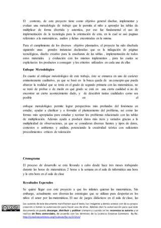 El contexto, de este proyecto tiene como objetivo general diseñar, implementar y 
evaluar una metodología de trabajo que le permita al niño a aprender las tablas de 
multiplicar de forma divertida y autentica, por eso fue fundamental el uso de 
implementación de la tecnología para la orientación de esta, en la cual se usó paginas 
referentes a la matemáticas, audios y fichas encontradas en la misma. 
Para el cumplimiento de los diversos objetivo plasmados, el proyecto ha sido diseñada 
siguiendo unas grandes instancias declaradas: que es la indagación de páginas 
tecnológicas, diseño creativo para la enseñanza de las tablas , implementación de todos 
estos materiales y evaluación con los mismos implementos , para las cuales se 
explicitarán los productos a conseguir y los criterios utilizados en cada una de ellas 
Enfoque Metodológico 
En cuanto al enfoque metodológico de este trabajo, éste se enmarca en uno de carácter 
eminentemente cualitativo, ya que se basó en la busca queda de un concepto que pueda 
abarcar la realidad que se tenía en el grado de segundo primaria con las matemáticas, no 
se trató de probar o de medir en qué grado se está en una cierta cualidad si no de 
encontrar un cierto acontecimiento dado, y de descubrir tantas cualidades como sea 
posible en el 
enfoque metodológico permite lograr perspectivas más profundas del fenómeno en 
estudio; ayudar a clarificar y a formular el planteamiento del problema, así como las 
formas más apropiadas para estudiar y teorizar los problemas relacionado con las tablas 
de multiplicación. Además ayuda a producir datos más ricos y variados gracias a la 
multiplicidad de observaciones, ya que se consideran diversas fuentes y tipos de datos, 
contextos o ambientes y análisis; potenciando la creatividad teórica con suficientes 
procedimientos críticos de valoración 
Cronograma 
El proceso de desarrollo se esta llevando a cabo desde hace tres meses trabajando 
durante las horas de matemáticas 2 horas a la semana en el aula de informática una hora 
y la otra hora en el aula de clase 
Resultados Esperados 
Se quiere llegar con este proyecto a que los infantes quieran las matemáticas, Sin 
embargo, actualmente son diversas las estrategias que se utilizan para despertar en los 
niños el amor por las matemáticas. El uso de juegos didácticos en el aula de clase, las 
Los autores de este documento manifiestan que el texto, las imágenes y demás anexos son de su propia 
creación o tienen la autorización para hacer uso de ellos. Además dan la autorización para que este 
documento se pueda descargar, distribuir y publicar siempre y cuando se les reconozca su autoría y se 
realice sin fines comerciales, de acuerdo con los términos de la Licencia Creative Commons By-Nc: 
http://creativecommons.org/licenses/by-nc/2.5/co/ 
 