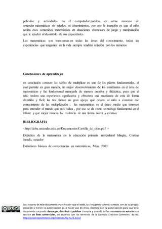 películas y actividades en el computador pueden ser otras maneras de 
aprender matemáticas sin miedos, ni aburrimientos, por eso la intención es que el niño 
reciba esos contenidos matemáticos en situaciones vivenciales de juego y manipulación 
que le ayuden al desarrollo de sus capacidades. 
Las matemáticas son transversas en todas las áreas del conocimiento, todas las 
experiencias que tengamos en la vida siempre tendrán relación con los números 
Conclusiones de aprendizajes 
en conclusión conocer las tablas de multiplicar es uno de los pilares fundamentales, el 
cual permite en gran manera, un mejor desenvolvimiento de los estudiantes en el área de 
matemáticas y fue fundamental manejarla de manera creativa y didáctica, para que el 
niño tuviera una experiencia significativa y obtuviera una enseñanza de esta de forma 
divertida y fácil; las tics fueron un gran apoyo que oriento al niño a construir ese 
conocimiento de las multiplicación ; las matemáticas es el único medio que tenemos 
para entender el mundo que nos rodea , por eso se da como un trabajo fundamental en el 
infante y que mejor manera fue realizarlo de una forma nueva y creativa 
BIBLIOGRÁFIA 
<http://debu.uniandes.edu.co/Documentos/Cartilla_de_citas.pdf > 
Didáctica de la matemática en la educación primaria intercultural bilingüe, Cristina 
Jurado, ecuador 
Estándares básicos de competencias en matemáticas, Men , 2003 
Los autores de este documento manifiestan que el texto, las imágenes y demás anexos son de su propia 
creación o tienen la autorización para hacer uso de ellos. Además dan la autorización para que este 
documento se pueda descargar, distribuir y publicar siempre y cuando se les reconozca su autoría y se 
realice sin fines comerciales, de acuerdo con los términos de la Licencia Creative Commons By-Nc: 
http://creativecommons.org/licenses/by-nc/2.5/co/ 
 