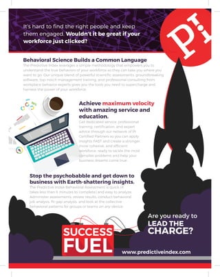 It’s hard to find the right people and keep
them engaged. Wouldn’t it be great if your
workforce just clicked?
Behavioral Science Builds a Common Language
The Predictive Index leverages a simple methodology that empowers you to
understand the true behaviors of your workforce so they can take you where you
want to go. Our unique blend of powerful scientific assessments, groundbreaking
software, top-notch management training, and professional consulting from
workplace behavior experts gives you the tools you need to supercharge and
harness the power of your workforce.
Stop the psychobabble and get down to
business with Earth-shattering insights.
The Predictive Index Behavioral Assessment is quick (it
takes less than 6 minutes to complete) and easy to analyze.
Administer assessments, review results, conduct behavioral
job analysis, fit-gap analysis, and look at the collective
behavioral patterns for groups or teams on any device.
Achieve maximum velocity
with amazing service and
education.
Get dedicated service, professional
training, certification, and expert
advice through our network of PI
Certified Partners so you can apply
insights FAST and create a stronger,
more cohesive, and efficient
workforce, ready to tackle the most
complex problems and help your
business dreams come true.
www.predictiveindex.com
Are you ready to
LEAD THE
CHARGE?
 