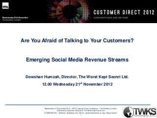 Are You Afraid of Talking to Your Customers?

Emerging Social Media Revenue Streams

Dowshan Humzah, Director, The Worst Kept Secret Ltd.
12.00 Wednesday 21st November 2012

Wednesday 21st November 2012 – PPA Customer Direct Conference – The Brewery, London
Delivered by Dowshan Humzah © The Worst Kept Secret Ltd.
CONFIDENTIAL - Slides for attendees only. Not for onward distribution or copy. Many thanks.
1

 