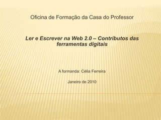 Oficina de Formação da Casa do Professor Ler e Escrever na Web 2.0 – Contributos das ferramentas digitais A formanda: Célia Ferreira Janeiro de 2010 