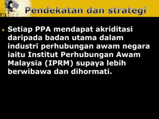 Setiap PPA mendapat akriditasi daripada badan utama dalam industri perhubungan awam negara iaitu Institut Perhubungan Awam Malaysia (IPRM) supaya lebih berwibawa dan dihormati.  