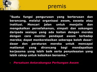 premis 
“Suatu fungsi pengurusan yang berterusan dan berancang, melalui organisasi awam, swasta atau institusi. Mencari jalan untuk menjalin dan mengekalkan persefahaman, simpati dan sokongan daripada sesiapa yang ada kaitan dengan mereka dengan cara menilai pendapat awam terhadap mereka; dapat menkorelasikan seberapa boleh dasar- dasar dan peraturan mereka untuk mencapai matlamat yang dirancang bagi mendapatkan kerjasama yang lebih baik serta penyelesaian yang lebih cekap untuk kebaikan bersama.” 
Persatuan Antarabangsa Perhungan Awam  