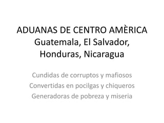 ADUANAS DE CENTRO AMÈRICA
Guatemala, El Salvador,
Honduras, Nicaragua
Cundidas de corruptos y mafiosos
Convertidas en pocilgas y chiqueros
Generadoras de pobreza y miseria
 