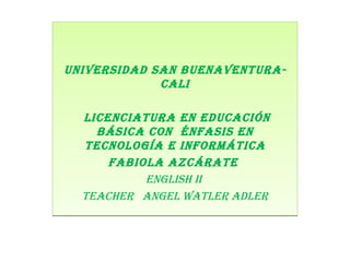 UNIVERSIDAD SAN BUENAVENTURA SANTIAGO DE CALI UNIVERSIDAD SAN BUENAVENTURA- CALI LICENCIATURA EN EDUCACIÓN BÁSICA CON  ÉNFASIS EN TECNOLOGÍA E INFORMÁTICA Fabiola Azcárate  ENGLISH II  Teacher  angel Watler Adler 
