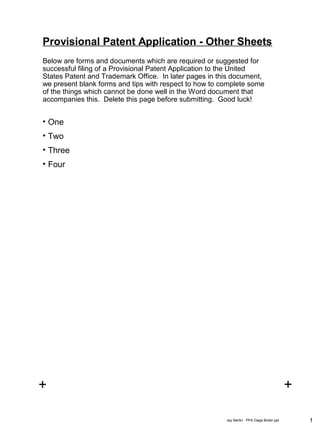 1Jay Martin PPA Dwgs Boiler.ppt
+ +
+ +
Below are forms and documents which are required or suggested for
successful filing of a Provisional Patent Application to the United
States Patent and Trademark Office. In later pages in this document,
we present blank forms and tips with respect to how to complete some
of the things which cannot be done well in the Word document that
accompanies this. Delete this page before submitting. Good luck!
Provisional Patent Application - Other Sheets
• One
• Two
• Three
• Four
 