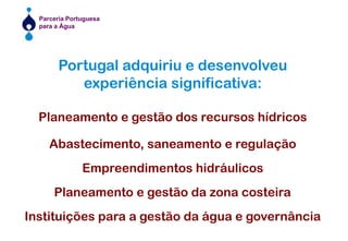 Portugal adquiriu e desenvolveuexperiência significativa:Planeamento e gestão dos recursos hídricosAbastecimento, saneamento e regulaçãoEmpreendimentos hidráulicosPlaneamento e gestão da zona costeiraInstituições para a gestão da água e governância