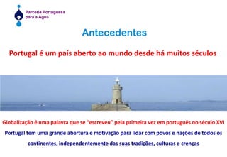 AntecedentesPortugal é um país aberto ao mundo desde há muitos séculosGlobalização é uma palavra que se “escreveu” pela primeira vez em português no século XVIPortugal tem uma grande abertura e motivação para lidar com povos e nações de todos os continentes, independentemente das suas tradições, culturas e crenças