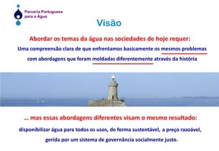 VisãoAbordar os temas da água nas sociedades de hoje requer:Uma compreensão clara de que enfrentamos basicamente os mesmos problemas com abordagens que foram moldadas diferentemente através da históriaUm fórum de referência no sector da Água… mas essas abordagens diferentes visam o mesmo resultado:disponibilizar água para todos os usos, de forma sustentável, a preço razoável,  gerida por um sistema de governância socialmente justo.