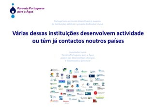 Portugal tem um tecido diversificado e madurode instituições públicas e privadas dedicadas à águaVárias dessas instituições desenvolvem actividadeou têm já contactos noutros paísesAssociadas numaParceria Portuguesa para a Águapodem ser desenvolvidas sinergiase maximizado o potencial