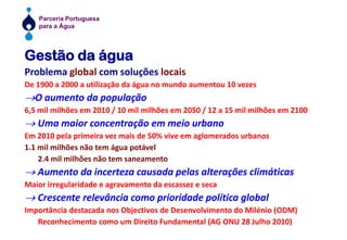 Gestão da águaProblema global com soluções locaisDe 1900 a 2000 a utilização da água no mundo aumentou 10 vezes®O aumento da população6,5 mil milhões em 2010 / 10 mil milhões em 2050 / 12 a 15 mil milhões em 2100® Uma maior concentração em meio urbanoEm 2010 pela primeira vez mais de 50% vive em aglomerados urbanos1.1 mil milhões não tem água potável	2.4 mil milhões não tem saneamento® Aumento da incerteza causada pelas alterações climáticasMaior irregularidade e agravamento da escassez e seca® Crescente relevância como prioridade política globalImportância destacada nos Objectivos de Desenvolvimento do Milénio (ODM)	Reconhecimento como um Direito Fundamental (AG ONU 28 Julho 2010)