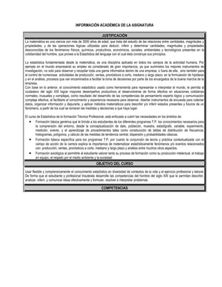 INFORMACIÓN ACADÉMICA DE LA ASIGNATURA

                                                          JUSTIFICACIÓN
La matemática es una ciencia con más de 3000 años de edad, que trata del estudio de las relaciones entre cantidades, magnitudes y
propiedades, y de las operaciones lógicas utilizadas para deducir, inferir y determinar cantidades, magnitudes y propiedades
desconocidas de los fenómenos físicos, químicos, productivos, económicos, sociales, ambientales y tecnológicos presentes en la
cotidianidad del hombre, que provee a la Estadística del lenguaje con el cual ésta construye sus principios.

La estadística fundamentada desde la matemática, es una disciplina aplicada en todos los campos de la actividad humana. Por
ejemplo en el mundo empresarial su empleo es considerado de gran importancia, ya que suministra los mejores instrumentos de
investigación, no solo para observar y recopilar toda una gama informativa dentro de una empresa, o fuera de ella, sino también para
el control de numerosas actividades de producción, ventas, pronósticos a corto, mediano y largo plazo, en la formulación de hipótesis
y en el análisis, procesos que van encaminados a facilitar la toma de decisiones por parte de los encargados de la buena marcha de la
empresa.
Con base en lo anterior, el conocimiento estadístico usado como herramienta para representar e interpretar el mundo, le permita al
ciudadano del siglo XXI lograr mayores desempeños productivos al desenvolverse de forma efectiva en situaciones cotidianas
normales, inusuales y complejas, como resultado del desarrollo de las competencias de pensamiento experto lógico y comunicación
compleja efectiva, al facilitarle el conocimiento y experiencia necesaria para observar, diseñar instrumentos de encuesta para colectar
datos, organizar información y depurarla, y aplicar métodos matemáticos para describir y/o inferir estados presentes y futuros de un
fenómeno, a partir de los cual se tomaran las medidas y decisiones a que haya lugar.

El curso de Estadística de la formación Técnica Profesional, está enfocado a cubrir las necesidades en los ámbitos de:
   • Formación básica genérica que le brinda a los estudiantes de los diferentes programas T.P. los conocimientos necesarios para
        la comprensión del entorno, desde la conceptualización de dato, población, muestra, estadígrafo, variable, experimento,
        medición, evento, y el aprendizaje de procedimientos tales como construcción de tablas de distribución de frecuencia,
        histogramas, polígonos, y cálculo de las medidas de tendencia central, dispersión y probabilidades clásicas.
   • Formación básica específica para los programas T.P, por cuanto la conjunción de teoría y práctica contextualizada con el
        campo de acción de la carrera explica la importancia de matematizar estadísticamente fenómenos y/o eventos relacionados
        con: producción, ventas, pronósticos a corto, mediano y largo plazo y análisis entre muchos otros aspectos.
   • Formación axiológica al permitirle al estudiante valorar tanto su proceso de formación como su producción intelectual, el trabajo
        en equipo, el respeto por el medio ambiente y la sociedad.
                                                      OBJETIVO DEL CURSO
Usar flexible y comprensivamente el conocimiento estadístico en diversidad de contextos de la vida y el ejercicio profesional y laboral.
De forma que el estudiante y profesional Insuteista desarrolle las competencias del hombre del siglo XXI que le permitan describir,
analizar, inferir, y comunicar ideas efectivamente y formular, resolver e interpretar problemas.

                                                         COMPETENCIAS
 