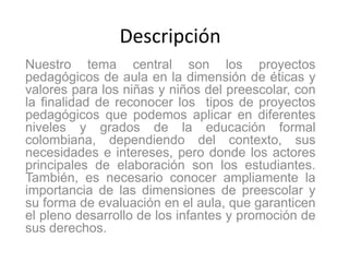 Descripción
Nuestro tema central son los proyectos
pedagógicos de aula en la dimensión de éticas y
valores para los niñas y niños del preescolar, con
la finalidad de reconocer los tipos de proyectos
pedagógicos que podemos aplicar en diferentes
niveles y grados de la educación formal
colombiana, dependiendo del contexto, sus
necesidades e intereses, pero donde los actores
principales de elaboración son los estudiantes.
También, es necesario conocer ampliamente la
importancia de las dimensiones de preescolar y
su forma de evaluación en el aula, que garanticen
el pleno desarrollo de los infantes y promoción de
sus derechos.
 