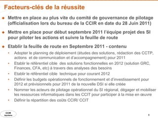 Facteurs-clés de la réussite
    Mettre en place au plus vite du comité de gouvernance de pilotage
     (officialisation lors du bureau de la CCIR en date du 28 Juin 2011)
    Mettre en place pour début septembre 2011 l’équipe projet des SI
     pour piloter les actions et suivre la feuille de route
    Etablir la feuille de route en Septembre 2011 - contenu
     •      Adopter le planning de déploiement (études des solutions, rédaction des CCTP,
            actions et de communication et d’accompagnement) pour 2011
     •      Etablir le référentiel cible des solutions fonctionnelles en 2012 (solution GRC,
            Finances, CFA, etc) à travers des analyses des besoins
     •      Etablir le référentiel cible technique pour courant 2012
     •      Définir les budgets opérationnels de fonctionnement et d’investissement pour
            2012 et prévisionnels pour 2011 de la nouvelle DSI si elle créée
     •      Nommer les acteurs de pilotage opérationnel du SI régional, dégager et mobiliser
            les ressources informatiques dans les CCIT pour participer à la mise en œuvre
     •      Définir la répartition des coûts CCIR/ CCIT


    CCIR
Aquitaine                                                                              8
 