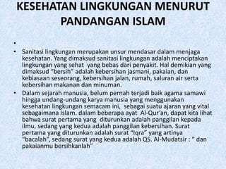 KESEHATAN LINGKUNGAN MENURUT
       PANDANGAN ISLAM
•
• Sanitasi lingkungan merupakan unsur mendasar dalam menjaga
  kesehatan. Yang dimaksud sanitasi lingkungan adalah menciptakan
  lingkungan yang sehat yang bebas dari penyakit. Hal demikian yang
  dimaksud “bersih” adalah kebersihan jasmani, pakaian, dan
  kebiasaan seseorang, kebersihan jalan, rumah, saluran air serta
  kebersihan makanan dan minuman.
• Dalam sejarah manusia, belum pernah terjadi baik agama samawi
  hingga undang-undang karya manusia yang menggunakan
  kesehatan lingkungan semacam ini, sebagai suatu ajaran yang vital
  sebagaimana Islam. dalam beberapa ayat Al-Qur’an, dapat kita lihat
  bahwa surat pertama yang diturunkan adalah panggilan kepada
  ilmu, sedang yang kedua adalah panggilan kebersihan. Surat
  pertama yang diturunkan adalah surat “Iqra” yang artinya
  “bacalah”, sedang surat yang kedua adalah QS. Al-Mudatsir : “ dan
  pakaianmu bersihkanlah”
 