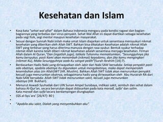 Kesehatan dan Islam
•   Kosa kata “sehat wal afiat” dalam Bahasa Indonesia mengacu pada kondisi ragawi dan bagian-
    bagiannya yang terbebas dari virus penyakit. Sehat Wal Afiat ini dapat diartikan sebagai kesehatan
    pada segi fisik, segi mental maupun kesehatan masyarakat.
•   Sesuai dengan Sunnah Nabi inilah maka umat Islam diajarkan untuk senantiasa mensyukuri nikmat
    kesehatan yang diberikan oleh Allah SWT. Bahkan bisa dikatakan Kesehatan adalah nikmat Allah
    SWT yang terbesar yang harus diterima manusia dengan rasa syukur. Bentuk syukur terhadap
    nikmat Allah karena telah diberi nikmat kesehatan adalah senantiasa menjaga kesehatan. Firman
    Allah dalam Al Quran,“Dan (ingatlah juga), tatkala Tuhanmu memaklumkan; “Sesungguhnya jika
    kamu bersyukur, pasti Kami akan menambah (nikmat) kepadamu, dan jika kamu mengingkari
    (nikmat-Ku), Maka Sesungguhnya azab-Ku sangat pedih”(Surah Ibrahim [14]:7).
•   Berdasarkan Hadis Nabi yang diriwayatkan oleh Jabir dari Nabi SAW bersabda: Setiap penyakit pasti
    ada obatnya, apabila obatnya itu digunakan untuk mengobatinya, maka dapat memperoleh
    kesembuhan atas izin AllahSWT (HR. Muslim). Bahkan Allah SWT tidak akan menurunkan penyakit
    kecuali juga menurunkan obatnya, sebagaimana hadis yang diriwayatkan oleh Abu Hurairah RA dari
    Nabi SAW bersabda: Allah SWT tidak menurunkan sakit, kecuali juga menurunkan
    obatnya (HR Bukhari).
•   Menurut Aswadi Syuhadak dari UIN Sunan Ampel Surabaya, indikasi sakit, sembuh dan sehat dalam
    bahasa Al-Qur’an, secara berurutan dapat didasarkan pada kata maradl, syifa’ dan salim.
    Kata maradl dan syifa’secara berdampingan diungkapkan
•   (QS.al-Syu`ara’ [26/47]: 80 )
•
•   “Apabila aku sakit, Dialah yang menyembuhkan aku“.
 