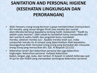 SANITATION AND PERSONAL HIGIENE
      (KESEHATAN LINGKUNGAN DAN
             PERORANGAN)

• Allah menyeru orang-orang beriman supaya membersihkan (menyucikan)
  diri mereka, yang sesuai dengan fitrah jiwa mereka dan sunnah
  alam.Mereka bertanya kepadamu tentang haidh. Katakanlah: “Haidh itu
  adalah suatu kotoran”. Oleh sebab itu hendaklah kamu menjauhkan diri
  dari wanita di waktu haidh; dan janganlah kamu mendekati
  mereka, sebelum mereka suci . Apabila mereka telah suci, maka
  campurilah mereka itu di tempat yang diperintahkan Allah kepadamu.
  Sesungguhnya Allah menyukai orang-orang yang bertaubat dan menyukai
  orang-orang yang mensucikan diri. (QS. Al Baqarah [2]:222)
• Kebersihan terdiri dari kebersihan personal dan juga kebersihan
  lingkungan. Kebersihan personal meliputi kebersihan
  badan, tangan, gigi, kuku, dan rambut. Di bawah ini adalah beberapa ayat
  Al qur’an dan Hadist yang menyatakan pentingnya kebersihan personal.
 