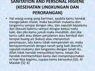 SANITATION AND PERSONAL HIGIENE
     (KESEHATAN LINGKUNGAN DAN
            PERORANGAN)
• Hai orang-orang yang beriman, apabila kamu hendak
  mengerjakan shalat, maka basuhlah mukamu dan
  tanganmu sampai dengan siku, dan sapulah kepalamu
  dan (basuh) kakimu sampai dengan kedua mata
  kaki, dan jika kamu junub maka mandilah, dan jika
  kamu sakit atau dalam perjalanan atau kembali dari
  tempat buang air (kakus) atau menyentuh
  perempuan, lalu kamu tidak memperoleh air, maka
  bertayammumlah dengan tanah yang baik (bersih);
  sapulah mukamu dan tanganmu dengan tanah itu.
  Allah tidak hendak menyulitkan kamu, tetapi Dia
  hendak membersihkan kamu dan menyempurnakan
  ni’mat-Nya bagimu, supaya kamu bersyukur.(QS. Al
  Maidah [5]: 6)
 