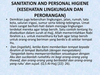 SANITATION AND PERSONAL HIGIENE
     (KESEHATAN LINGKUNGAN DAN
            PERORANGAN)
• Demikian juga kebersihan lingkungan, jalan, rumah, tata
  kota, saluran irigasi, sumur serta tebing-tebingnya. Umat
  Islam sangat berhati-hati dalam menjaga lingkungan
  terdekat mereka agar tetap bersih. Satu contoh tentang itu
  disebutkan dalam surah al-Hajj. Allah memerintahkan Nabi
  Ibrahim a.s. untuk memelihara Ka’bah agar tetap bersih
  untuk orang-orang beriman yang berdo’a di sekitar tempat
  itu,
• Dan (ingatlah), ketika Kami memberikan tempat kepada
  Ibrahim di tempat Baitullah (dengan mengatakan):
  “Janganlah kamu memperserikatkan sesuatupun dengan
  Aku dan sucikanlah rumahKu ini bagi orang-orang yang
  thawaf, dan orang-orang yang beribadat dan orang-orang
  yang ruku’ dan sujud. (Q.S Al-Hajj [22]: 26).
 