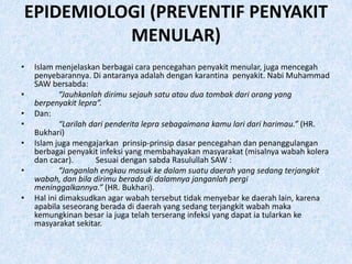 EPIDEMIOLOGI (PREVENTIF PENYAKIT
          MENULAR)
•   Islam menjelaskan berbagai cara pencegahan penyakit menular, juga mencegah
    penyebarannya. Di antaranya adalah dengan karantina penyakit. Nabi Muhammad
    SAW bersabda:
•           “Jauhkanlah dirimu sejauh satu atau dua tombak dari orang yang
    berpenyakit lepra”.
•   Dan:
•           “Larilah dari penderita lepra sebagaimana kamu lari dari harimau.” (HR.
    Bukhari)
•   Islam juga mengajarkan prinsip-prinsip dasar pencegahan dan penanggulangan
    berbagai penyakit infeksi yang membahayakan masyarakat (misalnya wabah kolera
    dan cacar).        Sesuai dengan sabda Rasulullah SAW :
•           “Janganlah engkau masuk ke dalam suatu daerah yang sedang terjangkit
    wabah, dan bila dirimu berada di dalamnya janganlah pergi
    meninggalkannya.” (HR. Bukhari).
•   Hal ini dimaksudkan agar wabah tersebut tidak menyebar ke daerah lain, karena
    apabila seseorang berada di daerah yang sedang terjangkit wabah maka
    kemungkinan besar ia juga telah terserang infeksi yang dapat ia tularkan ke
    masyarakat sekitar.
 