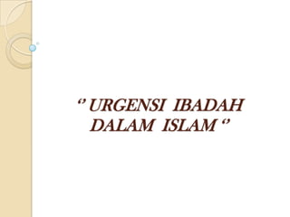 ‘’ URGENSI IBADAH
DALAM ISLAM ‘’
 