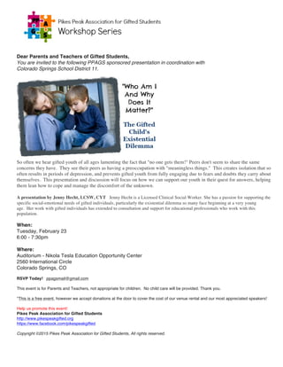 Dear Parents and Teachers of Gifted Students,
You are invited to the following PPAGS sponsored presentation in coordination with
Colorado Springs School District 11.
So often we hear gifted youth of all ages lamenting the fact that "no one gets them!" Peers don't seem to share the same
concerns they have. They see their peers as having a preoccupation with "meaningless things." This creates isolation that so
often results in periods of depression, and prevents gifted youth from fully engaging due to fears and doubts they carry about
themselves. This presentation and discussion will focus on how we can support our youth in their quest for answers, helping
them lean how to cope and manage the discomfort of the unknown.
A presentation by Jenny Hecht, LCSW, CYT  Jenny Hecht is a Licensed Clinical Social Worker. She has a passion for supporting the
specific social-emotional needs of gifted individuals, particularly the existential dilemma so many face beginning at a very young
age. Her work with gifted individuals has extended to consultation and support for educational professionals who work with this
population.
When:
Tuesday, February 23
6:00 - 7:30pm
Where:
Auditorium - Nikola Tesla Education Opportunity Center
2560 International Circle
Colorado Springs, CO
RSVP Today! ppagsmail@gmail.com
This event is for Parents and Teachers, not appropriate for children. No child care will be provided. Thank you.
*This is a free event, however we accept donations at the door to cover the cost of our venue rental and our most appreciated speakers!
Help us promote this event!
Pikes Peak Association for Gifted Students
http://www.pikespeakgifted.org
https://www.facebook.com/pikespeakgifted
Copyright ©2015 Pikes Peak Association for Gifted Students, All rights reserved.
	
 