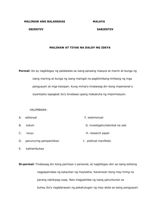 MALINAW ANG BALANGKAS MALAYA
OBJEKTIV SABJEKTIV
MALINAW AT TIYAK NA DALOY NG IDEYA
Pormal: Ito ay nagbibigay ng patalastas sa isang paraang maayos at mariin at bunga ng
isang mariing at bunga ng isang maingat na pagtitimbang-timbang ng mga
pangyayari at mga kaisipan. Kung minsa’y tinatawag din itong impersonal o
siyentipiko sapagkat ito’y binabasa upang makakuha ng impormasyon.
HALIMBAWA:
A. editoryal F. testimonyal
B. kolum G. investigativ/teknikal na ulat
C. revyu H. research paper
D. panunuring pampanitikan I. political manifesto
E. kathambuhay
Di-pormal: Tinatawag din itong pamilyar o personal, at nagbibigay-diin sa isang estilong
nagpapamalas ng katauhan ng maykatha. Karaniwan itong may himig na
parang nakikipag-usap. Nais magpakilala ng isang panuntunan sa
buhay.Ito’y naglalarawan ng pakahulugan ng may-akda sa isang pangyayari
 